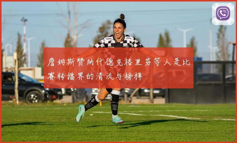 詹姆斯赞纳什德克格里芬等人是比赛转播界的清流与榜样