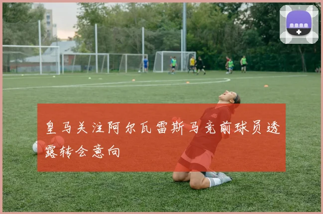 皇马关注阿尔瓦雷斯马竞前球员透露转会意向