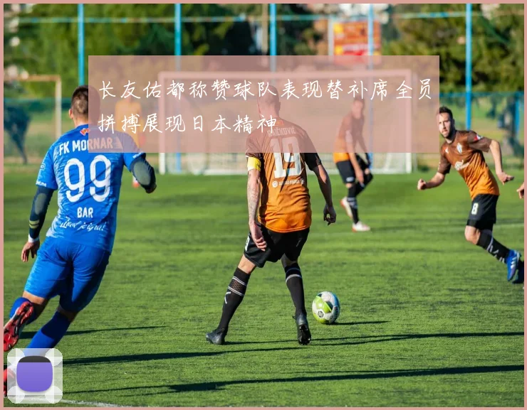 长友佑都称赞球队表现替补席全员拼搏展现日本精神