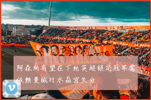 阿森纳有望在下轮英超锁定冠军需依赖曼城对水晶宫失分
