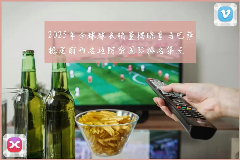 2025年全球球衣销量揭晓皇马巴萨稳居前两名迈阿密国际排名第五