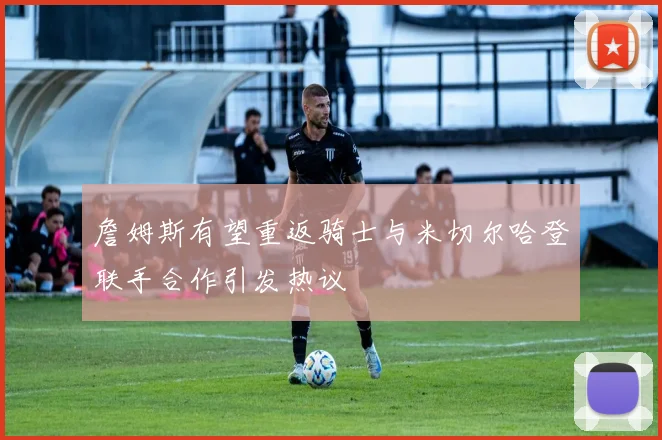 詹姆斯有望重返骑士与米切尔哈登联手合作引发热议