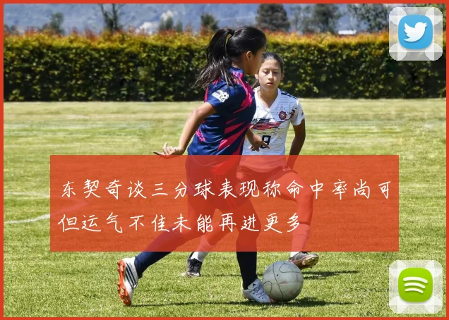 东契奇谈三分球表现称命中率尚可但运气不佳未能再进更多