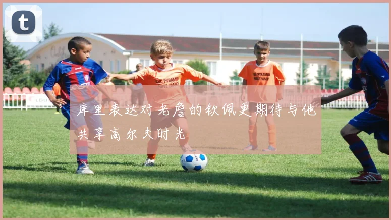 库里表达对老詹的钦佩更期待与他共享高尔夫时光