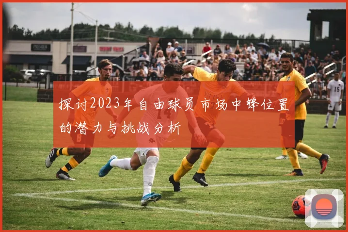 探讨2023年自由球员市场中锋位置的潜力与挑战分析