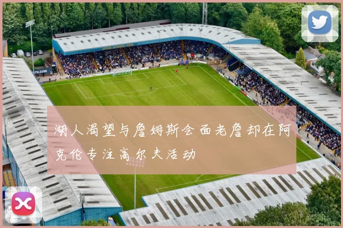 湖人渴望与詹姆斯会面老詹却在阿克伦专注高尔夫活动