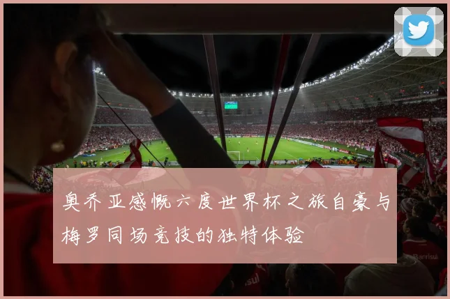 奥乔亚感慨六度世界杯之旅自豪与梅罗同场竞技的独特体验