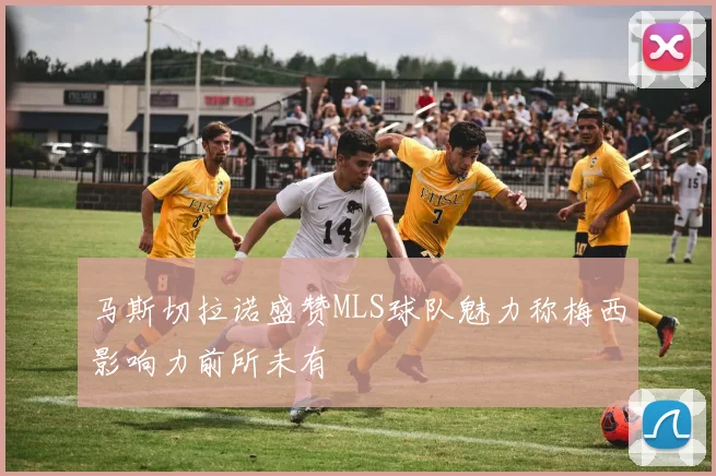马斯切拉诺盛赞MLS球队魅力称梅西影响力前所未有