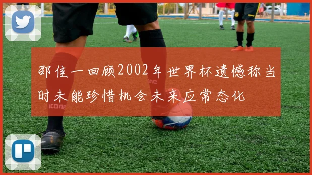 邵佳一回顾2002年世界杯遗憾称当时未能珍惜机会未来应常态化