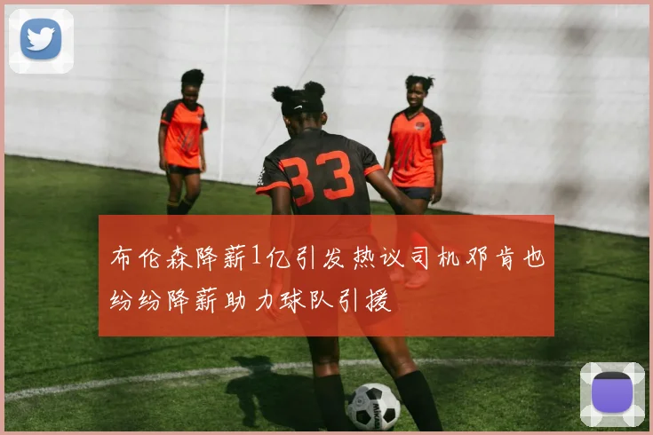 布伦森降薪1亿引发热议司机邓肯也纷纷降薪助力球队引援