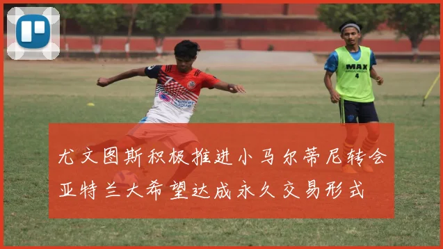尤文图斯积极推进小马尔蒂尼转会亚特兰大希望达成永久交易形式